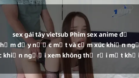 sex gái tây vietsub Phim sex anime đỉnh cao: Những tác phẩm đầy nước mắt và cảm xúc khiến người xem không thể rời mắt khỏi màn hình