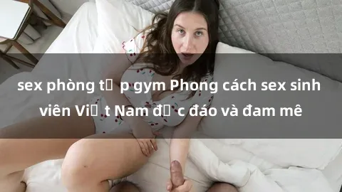 sex phòng tập gym Phong cách sex sinh viên Việt Nam độc đáo và đam mê